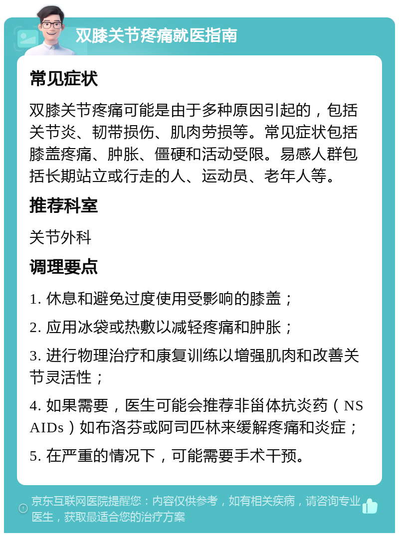 双膝关节疼痛就医指南 常见症状 双膝关节疼痛可能是由于多种原因引起的，包括关节炎、韧带损伤、肌肉劳损等。常见症状包括膝盖疼痛、肿胀、僵硬和活动受限。易感人群包括长期站立或行走的人、运动员、老年人等。 推荐科室 关节外科 调理要点 1. 休息和避免过度使用受影响的膝盖； 2. 应用冰袋或热敷以减轻疼痛和肿胀； 3. 进行物理治疗和康复训练以增强肌肉和改善关节灵活性； 4. 如果需要，医生可能会推荐非甾体抗炎药（NSAIDs）如布洛芬或阿司匹林来缓解疼痛和炎症； 5. 在严重的情况下，可能需要手术干预。