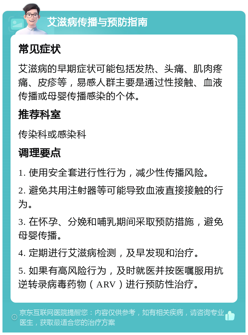 艾滋病传播与预防指南 常见症状 艾滋病的早期症状可能包括发热、头痛、肌肉疼痛、皮疹等，易感人群主要是通过性接触、血液传播或母婴传播感染的个体。 推荐科室 传染科或感染科 调理要点 1. 使用安全套进行性行为，减少性传播风险。 2. 避免共用注射器等可能导致血液直接接触的行为。 3. 在怀孕、分娩和哺乳期间采取预防措施，避免母婴传播。 4. 定期进行艾滋病检测，及早发现和治疗。 5. 如果有高风险行为，及时就医并按医嘱服用抗逆转录病毒药物（ARV）进行预防性治疗。