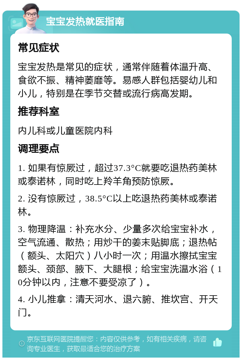 宝宝发热就医指南 常见症状 宝宝发热是常见的症状，通常伴随着体温升高、食欲不振、精神萎靡等。易感人群包括婴幼儿和小儿，特别是在季节交替或流行病高发期。 推荐科室 内儿科或儿童医院内科 调理要点 1. 如果有惊厥过，超过37.3°C就要吃退热药美林或泰诺林，同时吃上羚羊角预防惊厥。 2. 没有惊厥过，38.5°C以上吃退热药美林或泰诺林。 3. 物理降温：补充水分、少量多次给宝宝补水，空气流通、散热；用炒干的姜末贴脚底；退热帖（额头、太阳穴）八小时一次；用温水擦拭宝宝额头、颈部、腋下、大腿根；给宝宝洗温水浴（10分钟以内，注意不要受凉了）。 4. 小儿推拿：清天河水、退六腑、推坎宫、开天门。