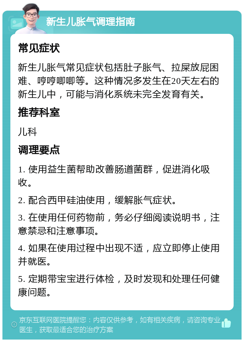 新生儿胀气调理指南 常见症状 新生儿胀气常见症状包括肚子胀气、拉屎放屁困难、哼哼唧唧等。这种情况多发生在20天左右的新生儿中，可能与消化系统未完全发育有关。 推荐科室 儿科 调理要点 1. 使用益生菌帮助改善肠道菌群，促进消化吸收。 2. 配合西甲硅油使用，缓解胀气症状。 3. 在使用任何药物前，务必仔细阅读说明书，注意禁忌和注意事项。 4. 如果在使用过程中出现不适，应立即停止使用并就医。 5. 定期带宝宝进行体检，及时发现和处理任何健康问题。