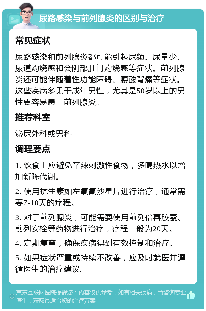 尿路感染与前列腺炎的区别与治疗 常见症状 尿路感染和前列腺炎都可能引起尿频、尿量少、尿道灼烧感和会阴部肛门灼烧感等症状。前列腺炎还可能伴随着性功能障碍、腰酸背痛等症状。这些疾病多见于成年男性，尤其是50岁以上的男性更容易患上前列腺炎。 推荐科室 泌尿外科或男科 调理要点 1. 饮食上应避免辛辣刺激性食物，多喝热水以增加新陈代谢。 2. 使用抗生素如左氧氟沙星片进行治疗，通常需要7-10天的疗程。 3. 对于前列腺炎，可能需要使用前列倍喜胶囊、前列安栓等药物进行治疗，疗程一般为20天。 4. 定期复查，确保疾病得到有效控制和治疗。 5. 如果症状严重或持续不改善，应及时就医并遵循医生的治疗建议。