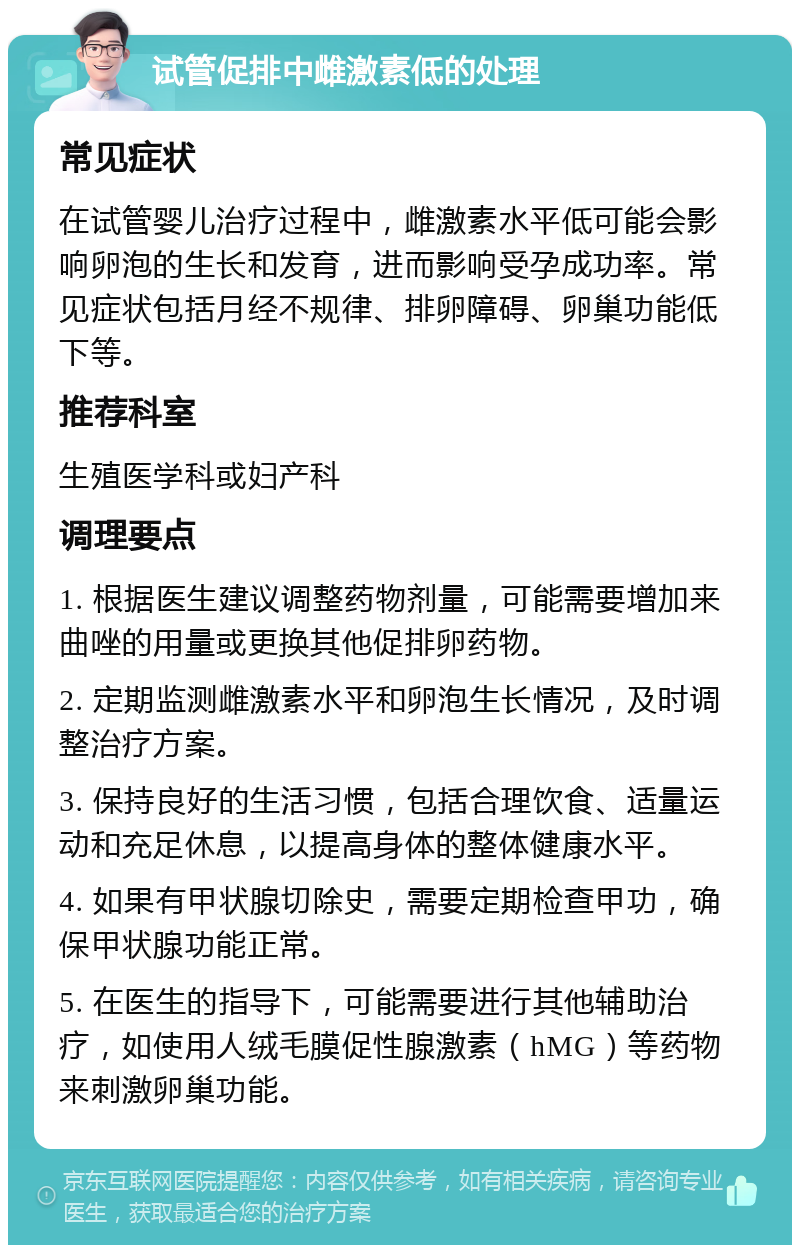 试管促排中雌激素低的处理 常见症状 在试管婴儿治疗过程中，雌激素水平低可能会影响卵泡的生长和发育，进而影响受孕成功率。常见症状包括月经不规律、排卵障碍、卵巢功能低下等。 推荐科室 生殖医学科或妇产科 调理要点 1. 根据医生建议调整药物剂量，可能需要增加来曲唑的用量或更换其他促排卵药物。 2. 定期监测雌激素水平和卵泡生长情况，及时调整治疗方案。 3. 保持良好的生活习惯，包括合理饮食、适量运动和充足休息，以提高身体的整体健康水平。 4. 如果有甲状腺切除史，需要定期检查甲功，确保甲状腺功能正常。 5. 在医生的指导下，可能需要进行其他辅助治疗，如使用人绒毛膜促性腺激素（hMG）等药物来刺激卵巢功能。