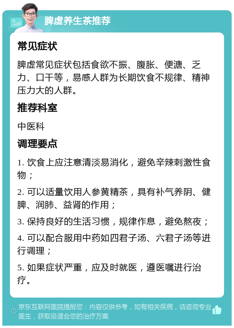 脾虚养生茶推荐 常见症状 脾虚常见症状包括食欲不振、腹胀、便溏、乏力、口干等，易感人群为长期饮食不规律、精神压力大的人群。 推荐科室 中医科 调理要点 1. 饮食上应注意清淡易消化，避免辛辣刺激性食物； 2. 可以适量饮用人参黄精茶，具有补气养阴、健脾、润肺、益肾的作用； 3. 保持良好的生活习惯，规律作息，避免熬夜； 4. 可以配合服用中药如四君子汤、六君子汤等进行调理； 5. 如果症状严重，应及时就医，遵医嘱进行治疗。