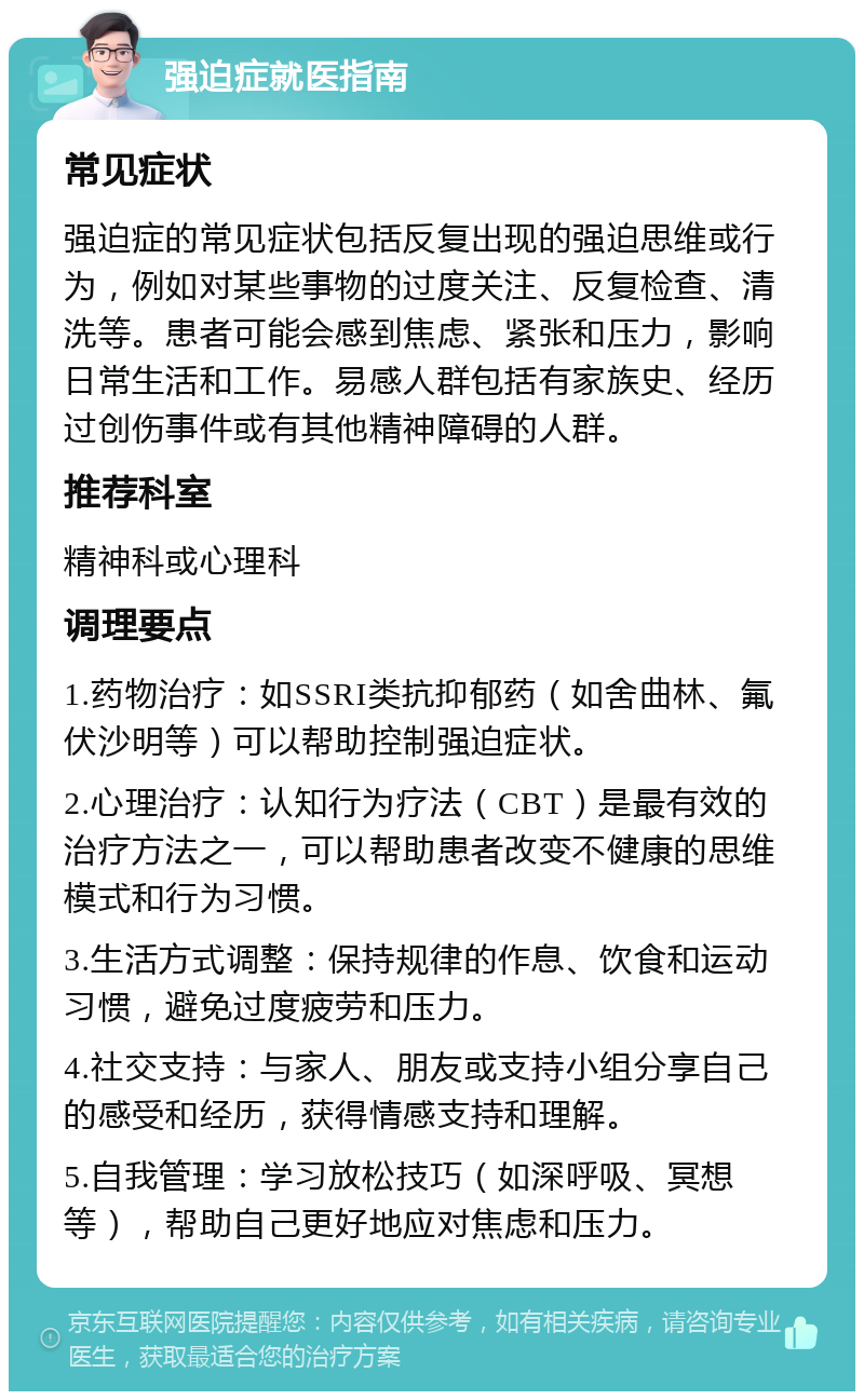 强迫症就医指南 常见症状 强迫症的常见症状包括反复出现的强迫思维或行为，例如对某些事物的过度关注、反复检查、清洗等。患者可能会感到焦虑、紧张和压力，影响日常生活和工作。易感人群包括有家族史、经历过创伤事件或有其他精神障碍的人群。 推荐科室 精神科或心理科 调理要点 1.药物治疗：如SSRI类抗抑郁药（如舍曲林、氟伏沙明等）可以帮助控制强迫症状。 2.心理治疗：认知行为疗法（CBT）是最有效的治疗方法之一，可以帮助患者改变不健康的思维模式和行为习惯。 3.生活方式调整：保持规律的作息、饮食和运动习惯，避免过度疲劳和压力。 4.社交支持：与家人、朋友或支持小组分享自己的感受和经历，获得情感支持和理解。 5.自我管理：学习放松技巧（如深呼吸、冥想等），帮助自己更好地应对焦虑和压力。