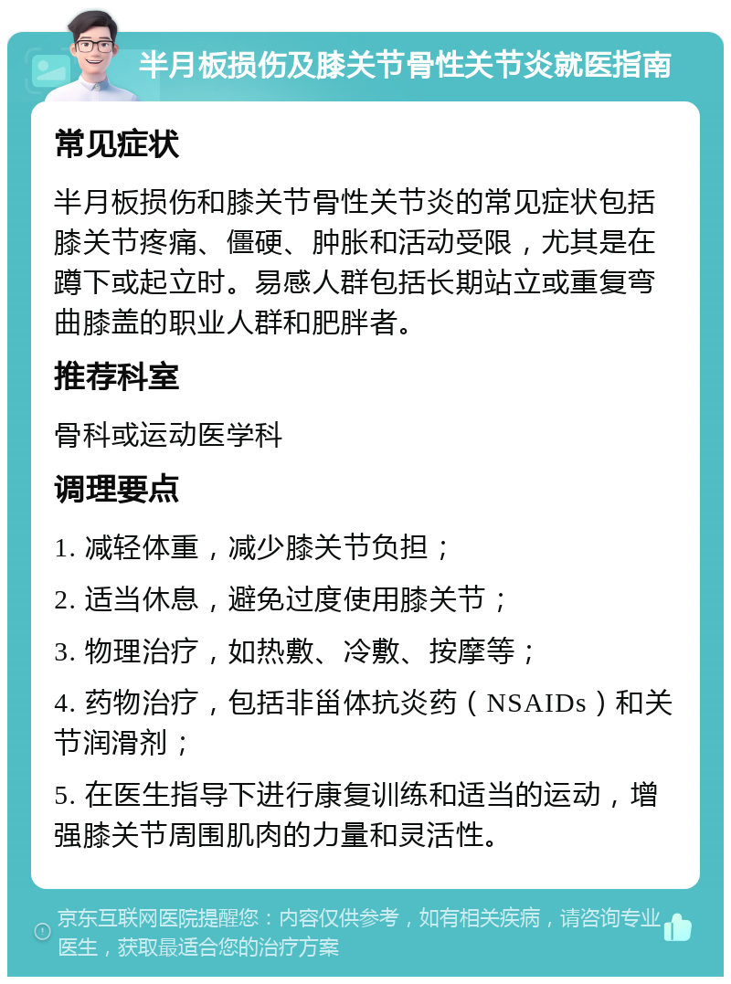 半月板损伤及膝关节骨性关节炎就医指南 常见症状 半月板损伤和膝关节骨性关节炎的常见症状包括膝关节疼痛、僵硬、肿胀和活动受限，尤其是在蹲下或起立时。易感人群包括长期站立或重复弯曲膝盖的职业人群和肥胖者。 推荐科室 骨科或运动医学科 调理要点 1. 减轻体重，减少膝关节负担； 2. 适当休息，避免过度使用膝关节； 3. 物理治疗，如热敷、冷敷、按摩等； 4. 药物治疗，包括非甾体抗炎药（NSAIDs）和关节润滑剂； 5. 在医生指导下进行康复训练和适当的运动，增强膝关节周围肌肉的力量和灵活性。