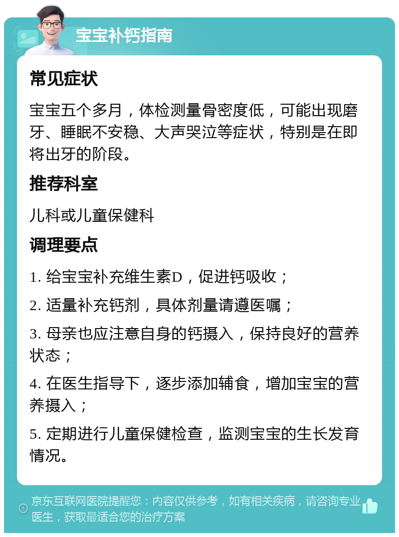 宝宝补钙指南 常见症状 宝宝五个多月，体检测量骨密度低，可能出现磨牙、睡眠不安稳、大声哭泣等症状，特别是在即将出牙的阶段。 推荐科室 儿科或儿童保健科 调理要点 1. 给宝宝补充维生素D，促进钙吸收； 2. 适量补充钙剂，具体剂量请遵医嘱； 3. 母亲也应注意自身的钙摄入，保持良好的营养状态； 4. 在医生指导下，逐步添加辅食，增加宝宝的营养摄入； 5. 定期进行儿童保健检查，监测宝宝的生长发育情况。