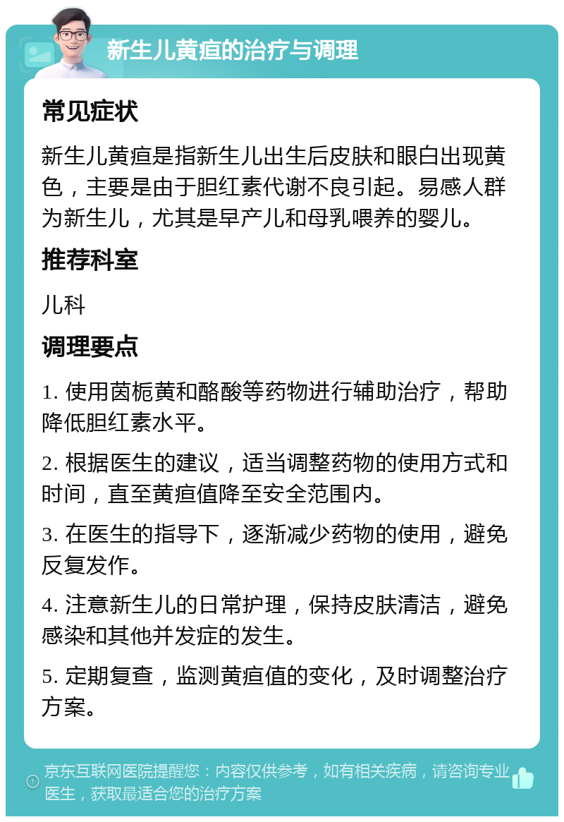 新生儿黄疸的治疗与调理 常见症状 新生儿黄疸是指新生儿出生后皮肤和眼白出现黄色，主要是由于胆红素代谢不良引起。易感人群为新生儿，尤其是早产儿和母乳喂养的婴儿。 推荐科室 儿科 调理要点 1. 使用茵栀黄和酪酸等药物进行辅助治疗，帮助降低胆红素水平。 2. 根据医生的建议，适当调整药物的使用方式和时间，直至黄疸值降至安全范围内。 3. 在医生的指导下，逐渐减少药物的使用，避免反复发作。 4. 注意新生儿的日常护理，保持皮肤清洁，避免感染和其他并发症的发生。 5. 定期复查，监测黄疸值的变化，及时调整治疗方案。