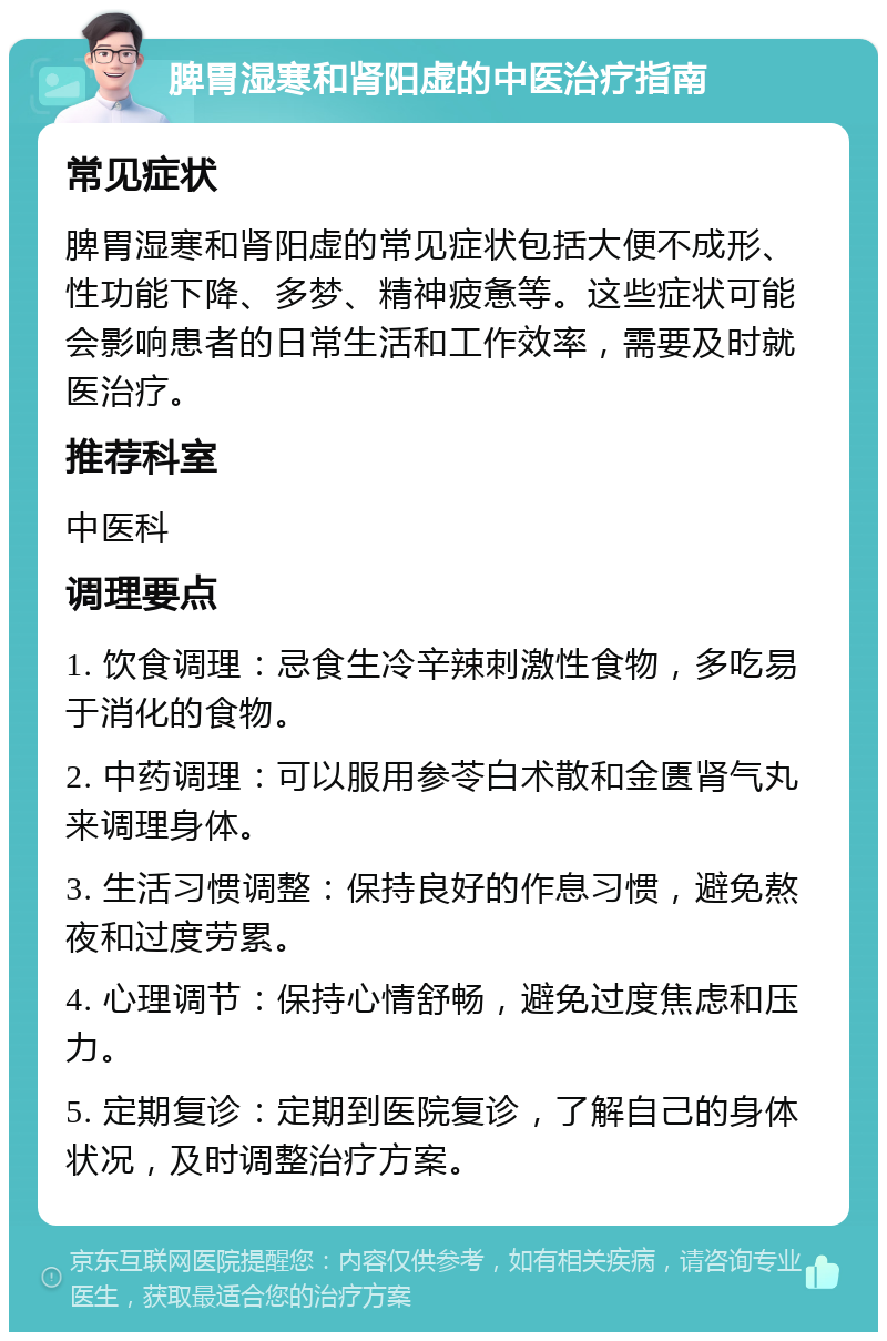 脾胃湿寒和肾阳虚的中医治疗指南 常见症状 脾胃湿寒和肾阳虚的常见症状包括大便不成形、性功能下降、多梦、精神疲惫等。这些症状可能会影响患者的日常生活和工作效率，需要及时就医治疗。 推荐科室 中医科 调理要点 1. 饮食调理：忌食生冷辛辣刺激性食物，多吃易于消化的食物。 2. 中药调理：可以服用参苓白术散和金匮肾气丸来调理身体。 3. 生活习惯调整：保持良好的作息习惯，避免熬夜和过度劳累。 4. 心理调节：保持心情舒畅，避免过度焦虑和压力。 5. 定期复诊：定期到医院复诊，了解自己的身体状况，及时调整治疗方案。