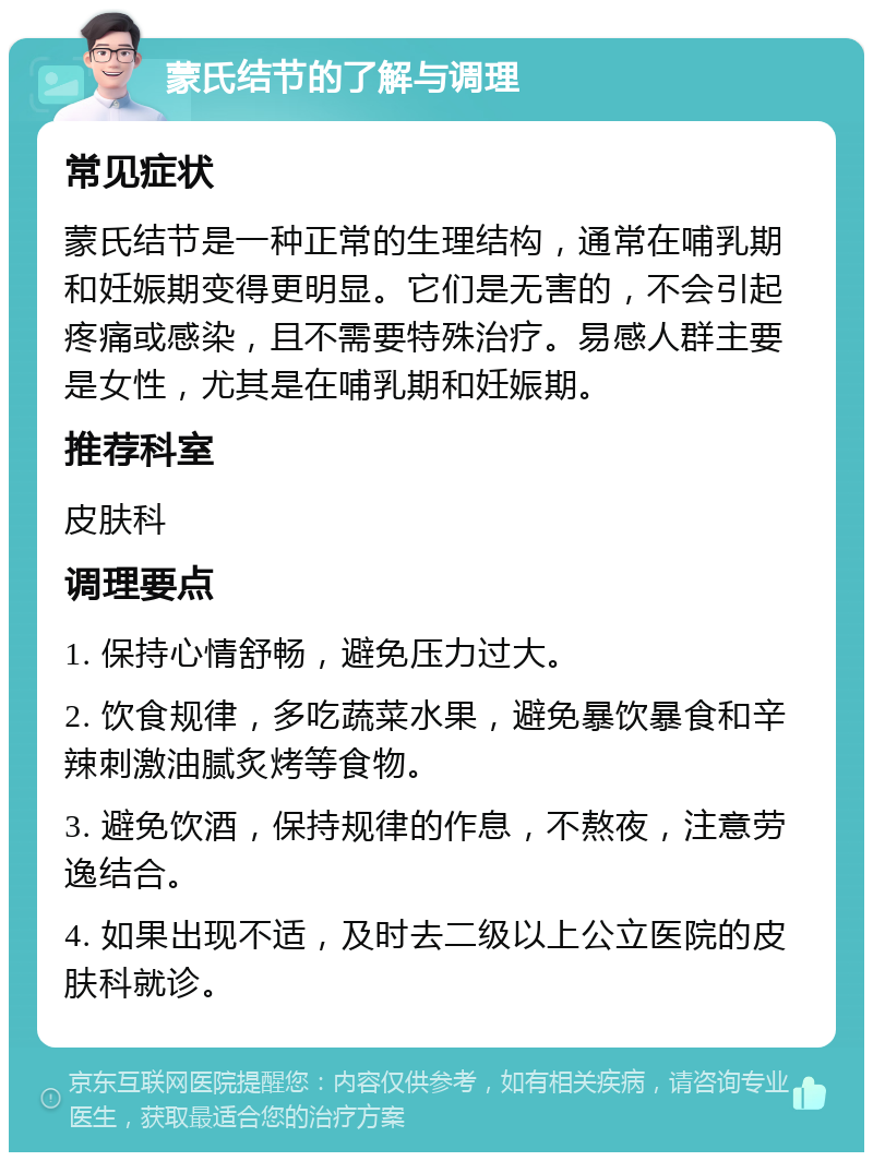 蒙氏结节的了解与调理 常见症状 蒙氏结节是一种正常的生理结构，通常在哺乳期和妊娠期变得更明显。它们是无害的，不会引起疼痛或感染，且不需要特殊治疗。易感人群主要是女性，尤其是在哺乳期和妊娠期。 推荐科室 皮肤科 调理要点 1. 保持心情舒畅，避免压力过大。 2. 饮食规律，多吃蔬菜水果，避免暴饮暴食和辛辣刺激油腻炙烤等食物。 3. 避免饮酒，保持规律的作息，不熬夜，注意劳逸结合。 4. 如果出现不适，及时去二级以上公立医院的皮肤科就诊。