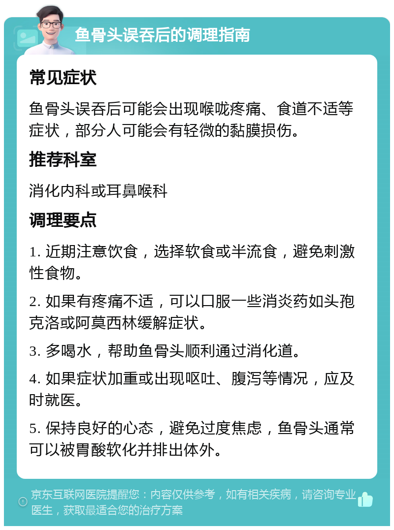 鱼骨头误吞后的调理指南 常见症状 鱼骨头误吞后可能会出现喉咙疼痛、食道不适等症状，部分人可能会有轻微的黏膜损伤。 推荐科室 消化内科或耳鼻喉科 调理要点 1. 近期注意饮食，选择软食或半流食，避免刺激性食物。 2. 如果有疼痛不适，可以口服一些消炎药如头孢克洛或阿莫西林缓解症状。 3. 多喝水，帮助鱼骨头顺利通过消化道。 4. 如果症状加重或出现呕吐、腹泻等情况，应及时就医。 5. 保持良好的心态，避免过度焦虑，鱼骨头通常可以被胃酸软化并排出体外。