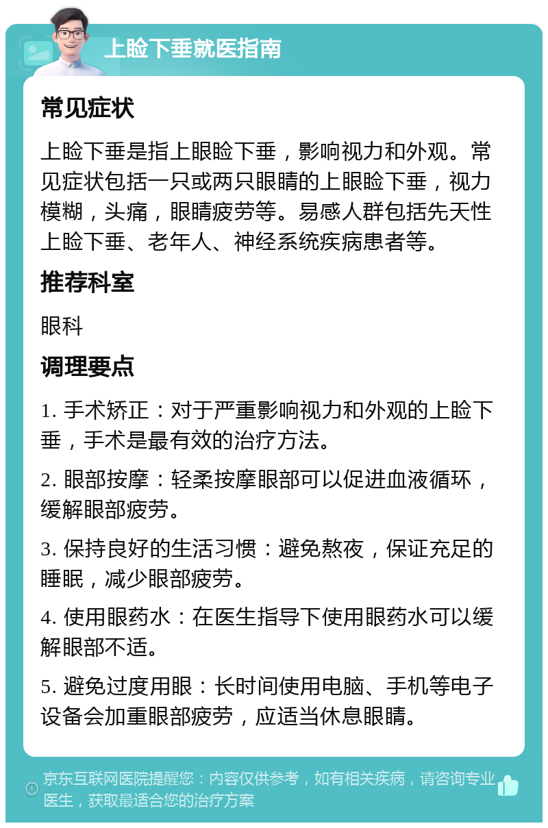 上睑下垂就医指南 常见症状 上睑下垂是指上眼睑下垂，影响视力和外观。常见症状包括一只或两只眼睛的上眼睑下垂，视力模糊，头痛，眼睛疲劳等。易感人群包括先天性上睑下垂、老年人、神经系统疾病患者等。 推荐科室 眼科 调理要点 1. 手术矫正：对于严重影响视力和外观的上睑下垂，手术是最有效的治疗方法。 2. 眼部按摩：轻柔按摩眼部可以促进血液循环，缓解眼部疲劳。 3. 保持良好的生活习惯：避免熬夜，保证充足的睡眠，减少眼部疲劳。 4. 使用眼药水：在医生指导下使用眼药水可以缓解眼部不适。 5. 避免过度用眼：长时间使用电脑、手机等电子设备会加重眼部疲劳，应适当休息眼睛。