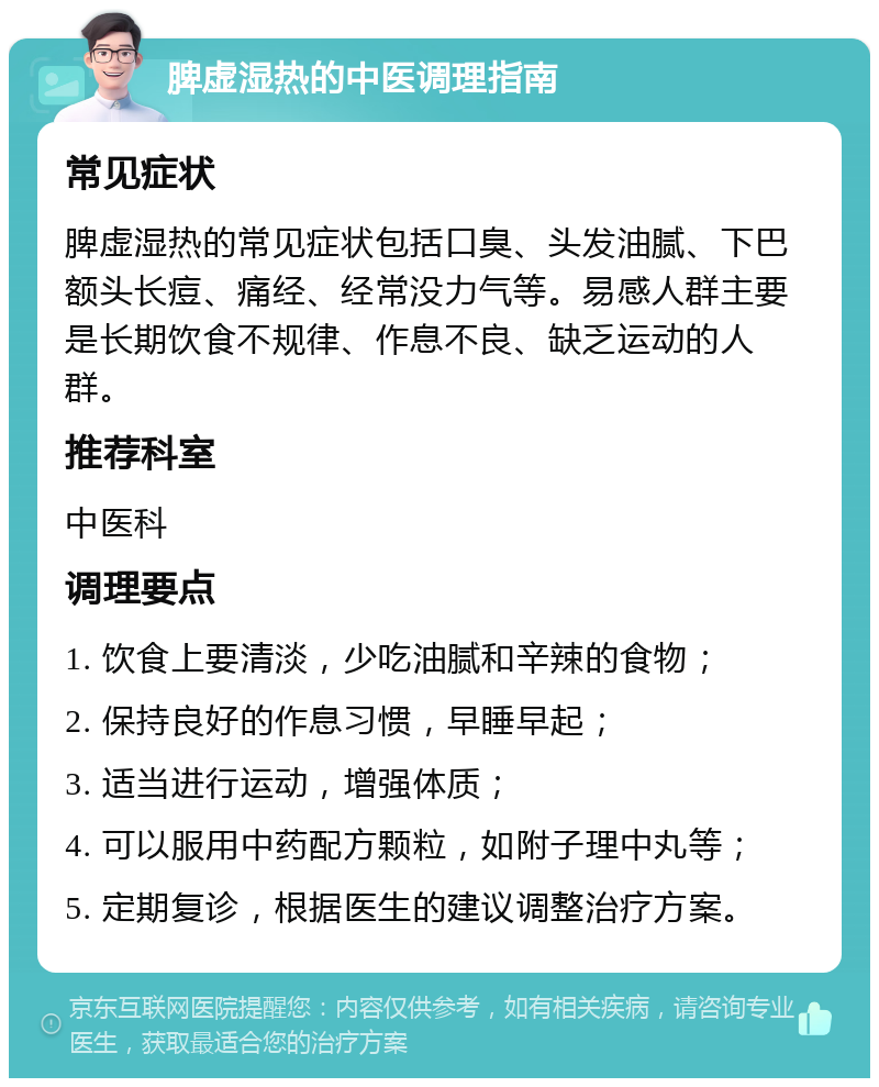 脾虚湿热的中医调理指南 常见症状 脾虚湿热的常见症状包括口臭、头发油腻、下巴额头长痘、痛经、经常没力气等。易感人群主要是长期饮食不规律、作息不良、缺乏运动的人群。 推荐科室 中医科 调理要点 1. 饮食上要清淡，少吃油腻和辛辣的食物； 2. 保持良好的作息习惯，早睡早起； 3. 适当进行运动，增强体质； 4. 可以服用中药配方颗粒，如附子理中丸等； 5. 定期复诊，根据医生的建议调整治疗方案。