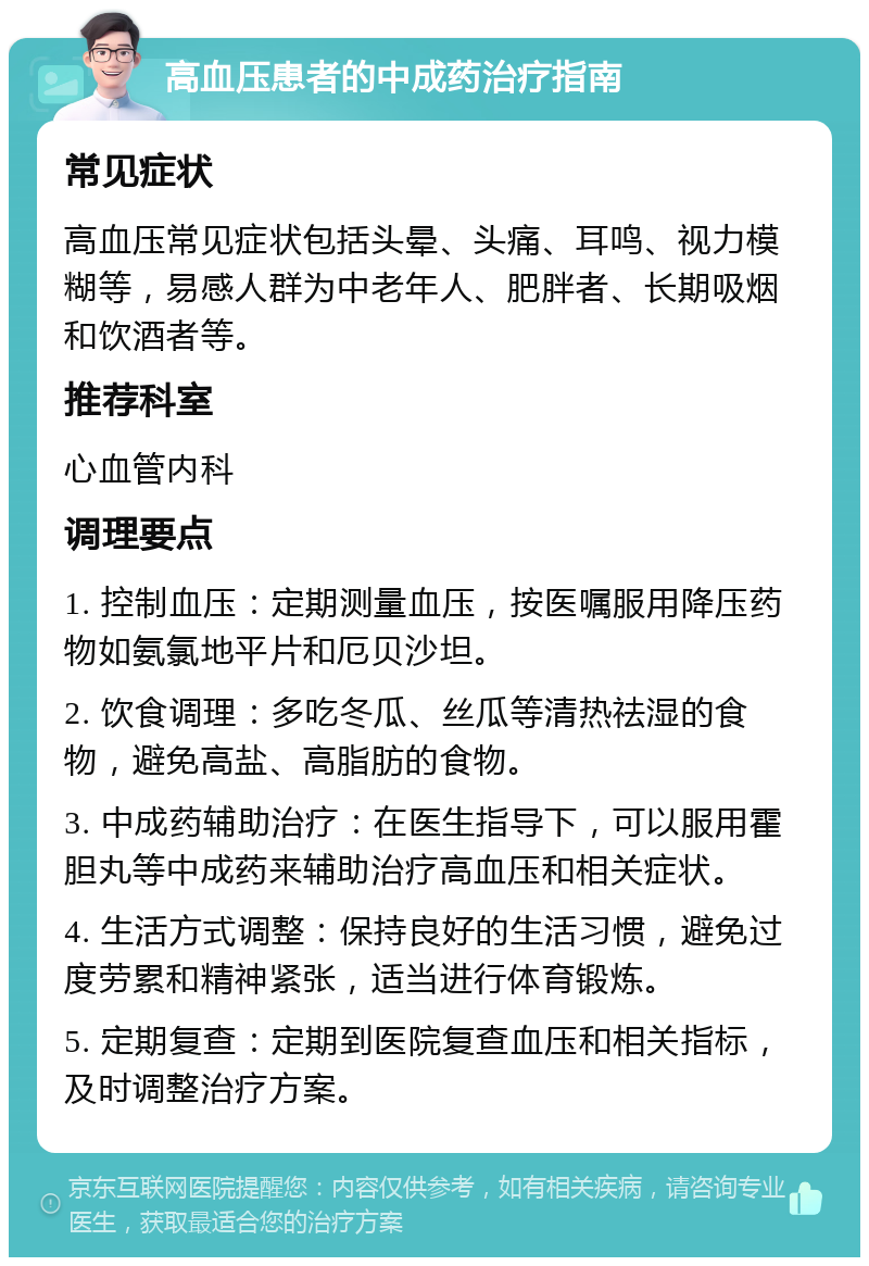 高血压患者的中成药治疗指南 常见症状 高血压常见症状包括头晕、头痛、耳鸣、视力模糊等，易感人群为中老年人、肥胖者、长期吸烟和饮酒者等。 推荐科室 心血管内科 调理要点 1. 控制血压：定期测量血压，按医嘱服用降压药物如氨氯地平片和厄贝沙坦。 2. 饮食调理：多吃冬瓜、丝瓜等清热祛湿的食物，避免高盐、高脂肪的食物。 3. 中成药辅助治疗：在医生指导下，可以服用霍胆丸等中成药来辅助治疗高血压和相关症状。 4. 生活方式调整：保持良好的生活习惯，避免过度劳累和精神紧张，适当进行体育锻炼。 5. 定期复查：定期到医院复查血压和相关指标，及时调整治疗方案。