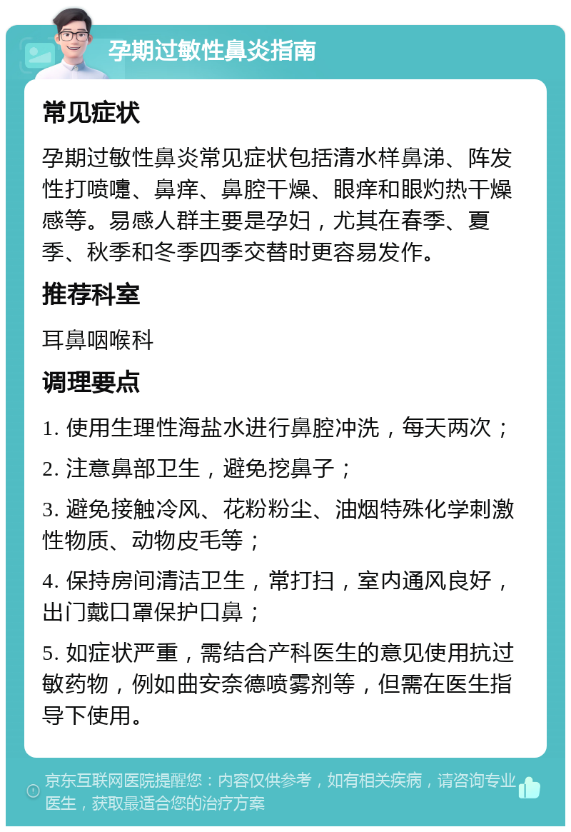 孕期过敏性鼻炎指南 常见症状 孕期过敏性鼻炎常见症状包括清水样鼻涕、阵发性打喷嚏、鼻痒、鼻腔干燥、眼痒和眼灼热干燥感等。易感人群主要是孕妇，尤其在春季、夏季、秋季和冬季四季交替时更容易发作。 推荐科室 耳鼻咽喉科 调理要点 1. 使用生理性海盐水进行鼻腔冲洗，每天两次； 2. 注意鼻部卫生，避免挖鼻子； 3. 避免接触冷风、花粉粉尘、油烟特殊化学刺激性物质、动物皮毛等； 4. 保持房间清洁卫生，常打扫，室内通风良好，出门戴口罩保护口鼻； 5. 如症状严重，需结合产科医生的意见使用抗过敏药物，例如曲安奈德喷雾剂等，但需在医生指导下使用。