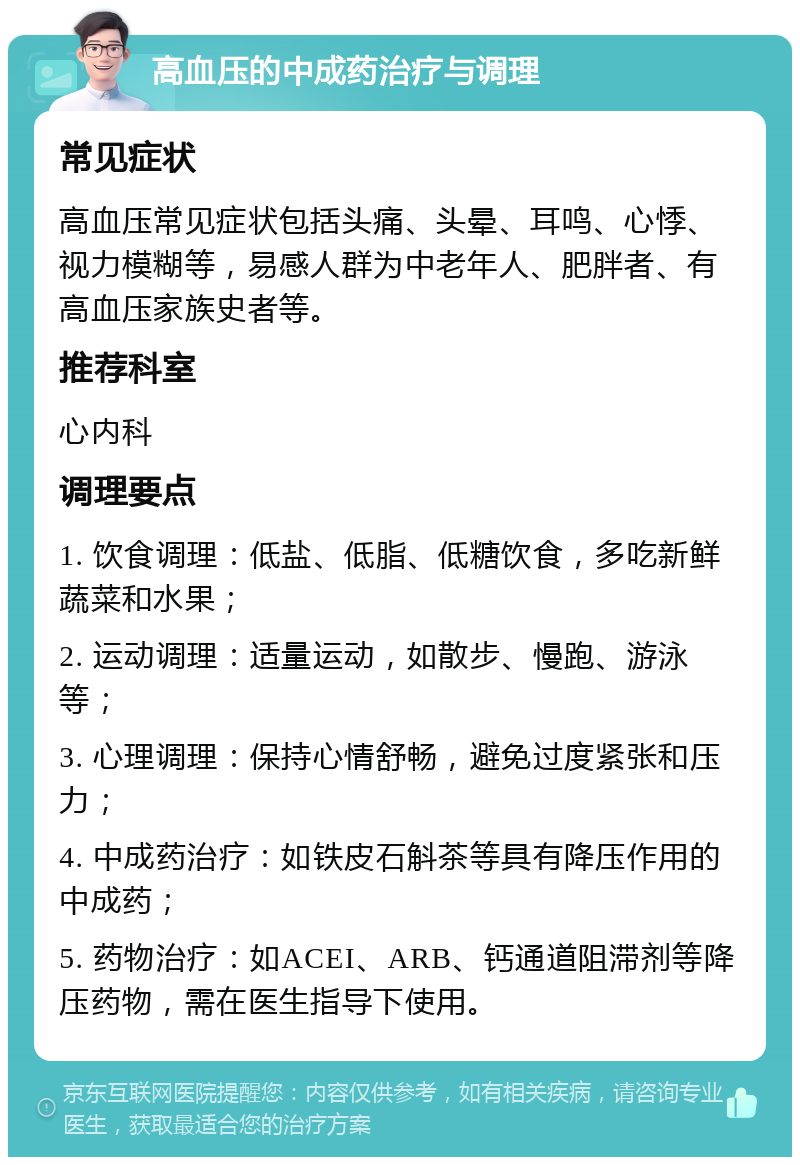 高血压的中成药治疗与调理 常见症状 高血压常见症状包括头痛、头晕、耳鸣、心悸、视力模糊等，易感人群为中老年人、肥胖者、有高血压家族史者等。 推荐科室 心内科 调理要点 1. 饮食调理：低盐、低脂、低糖饮食，多吃新鲜蔬菜和水果； 2. 运动调理：适量运动，如散步、慢跑、游泳等； 3. 心理调理：保持心情舒畅，避免过度紧张和压力； 4. 中成药治疗：如铁皮石斛茶等具有降压作用的中成药； 5. 药物治疗：如ACEI、ARB、钙通道阻滞剂等降压药物，需在医生指导下使用。