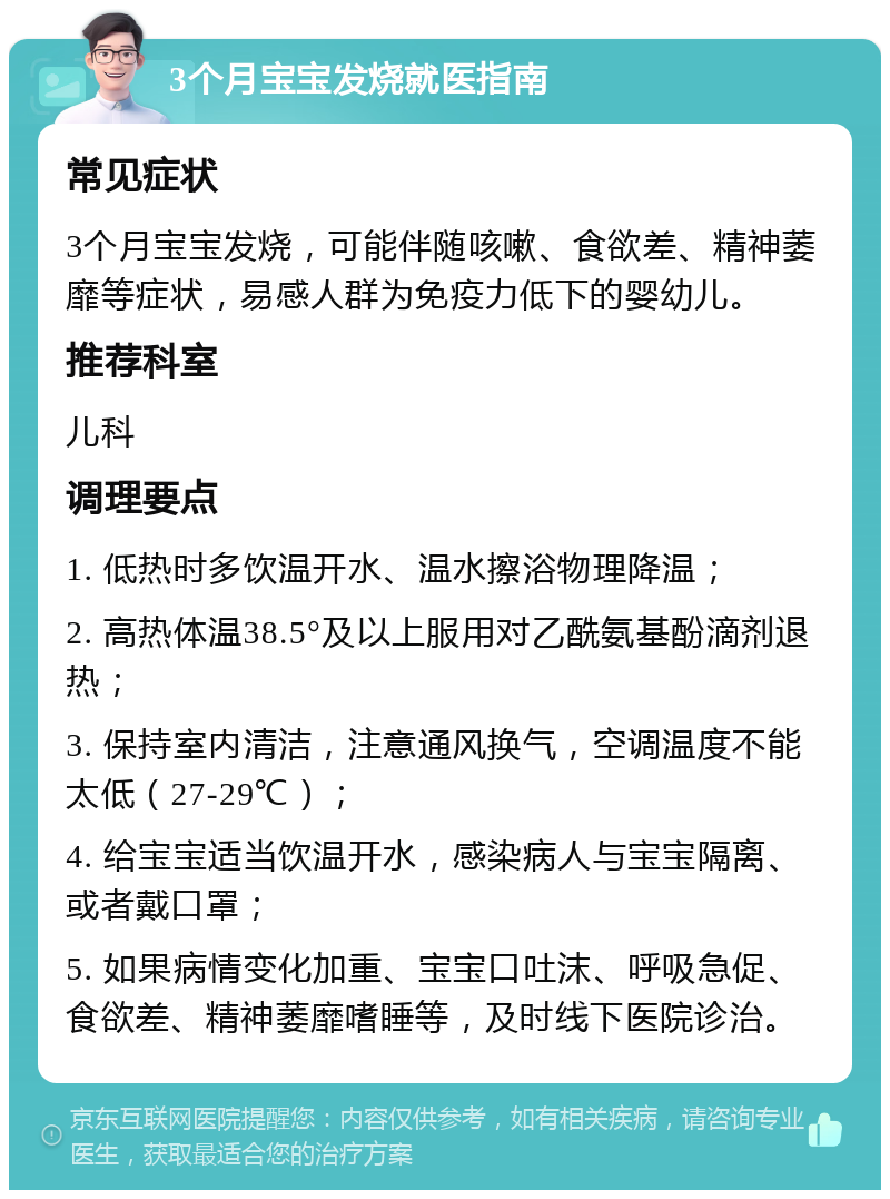 3个月宝宝发烧就医指南 常见症状 3个月宝宝发烧，可能伴随咳嗽、食欲差、精神萎靡等症状，易感人群为免疫力低下的婴幼儿。 推荐科室 儿科 调理要点 1. 低热时多饮温开水、温水擦浴物理降温； 2. 高热体温38.5°及以上服用对乙酰氨基酚滴剂退热； 3. 保持室内清洁，注意通风换气，空调温度不能太低（27-29℃）； 4. 给宝宝适当饮温开水，感染病人与宝宝隔离、或者戴口罩； 5. 如果病情变化加重、宝宝口吐沫、呼吸急促、食欲差、精神萎靡嗜睡等，及时线下医院诊治。