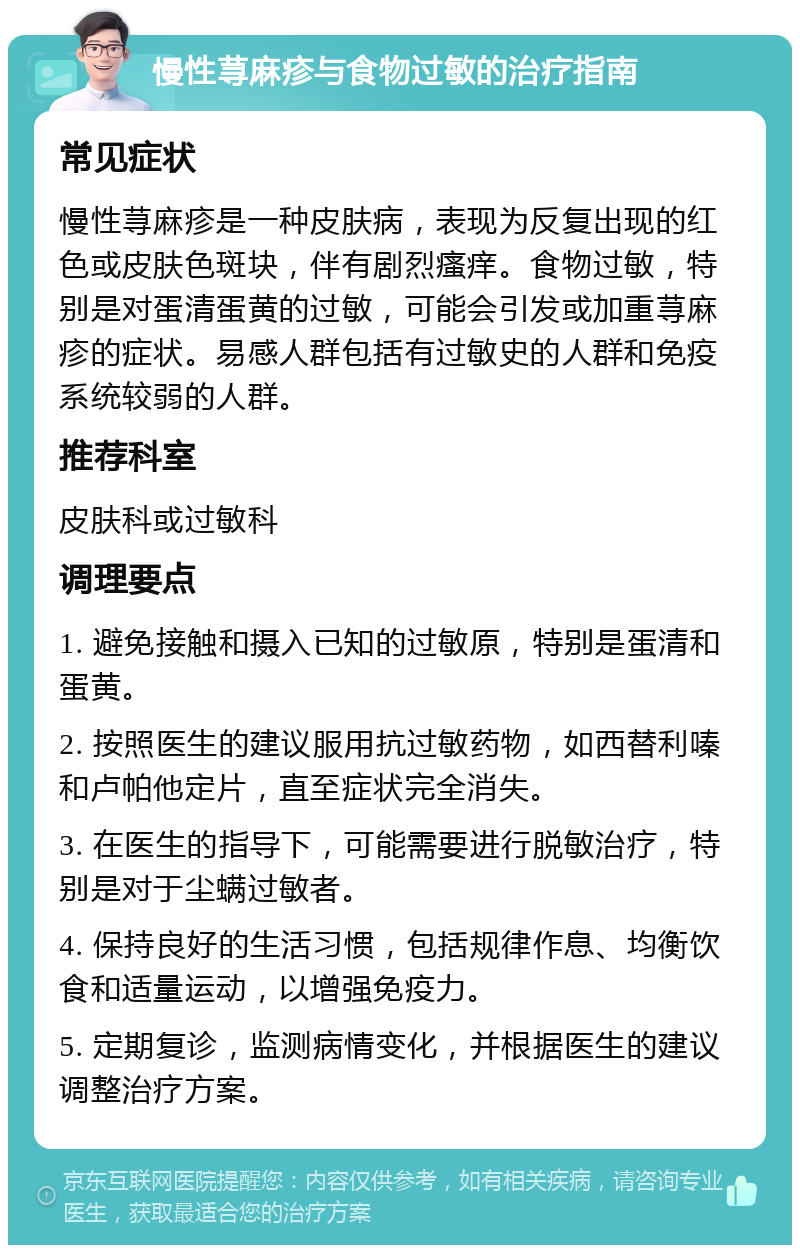 慢性荨麻疹与食物过敏的治疗指南 常见症状 慢性荨麻疹是一种皮肤病，表现为反复出现的红色或皮肤色斑块，伴有剧烈瘙痒。食物过敏，特别是对蛋清蛋黄的过敏，可能会引发或加重荨麻疹的症状。易感人群包括有过敏史的人群和免疫系统较弱的人群。 推荐科室 皮肤科或过敏科 调理要点 1. 避免接触和摄入已知的过敏原，特别是蛋清和蛋黄。 2. 按照医生的建议服用抗过敏药物，如西替利嗪和卢帕他定片，直至症状完全消失。 3. 在医生的指导下，可能需要进行脱敏治疗，特别是对于尘螨过敏者。 4. 保持良好的生活习惯，包括规律作息、均衡饮食和适量运动，以增强免疫力。 5. 定期复诊，监测病情变化，并根据医生的建议调整治疗方案。