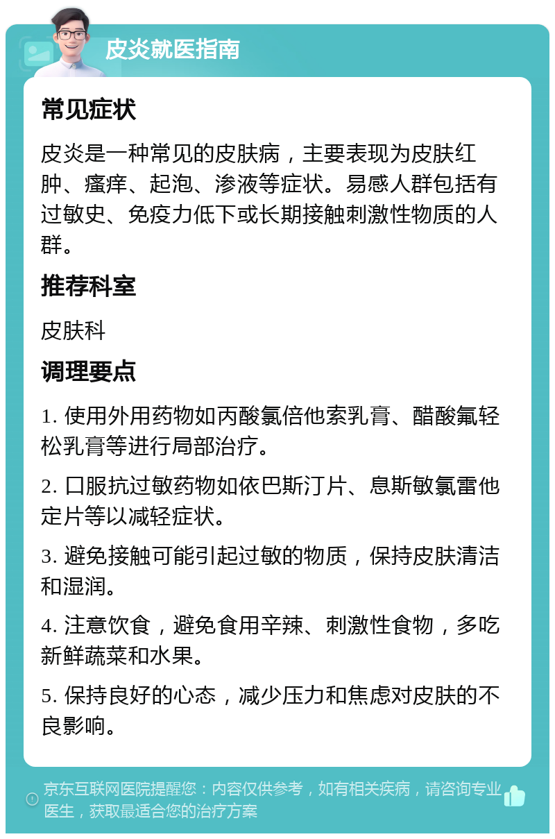 皮炎就医指南 常见症状 皮炎是一种常见的皮肤病，主要表现为皮肤红肿、瘙痒、起泡、渗液等症状。易感人群包括有过敏史、免疫力低下或长期接触刺激性物质的人群。 推荐科室 皮肤科 调理要点 1. 使用外用药物如丙酸氯倍他索乳膏、醋酸氟轻松乳膏等进行局部治疗。 2. 口服抗过敏药物如依巴斯汀片、息斯敏氯雷他定片等以减轻症状。 3. 避免接触可能引起过敏的物质，保持皮肤清洁和湿润。 4. 注意饮食，避免食用辛辣、刺激性食物，多吃新鲜蔬菜和水果。 5. 保持良好的心态，减少压力和焦虑对皮肤的不良影响。