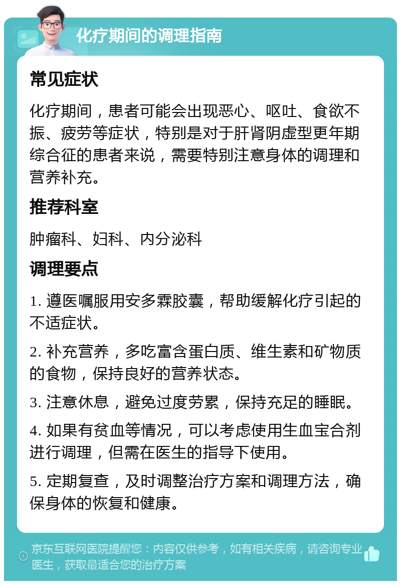 化疗期间的调理指南 常见症状 化疗期间，患者可能会出现恶心、呕吐、食欲不振、疲劳等症状，特别是对于肝肾阴虚型更年期综合征的患者来说，需要特别注意身体的调理和营养补充。 推荐科室 肿瘤科、妇科、内分泌科 调理要点 1. 遵医嘱服用安多霖胶囊，帮助缓解化疗引起的不适症状。 2. 补充营养，多吃富含蛋白质、维生素和矿物质的食物，保持良好的营养状态。 3. 注意休息，避免过度劳累，保持充足的睡眠。 4. 如果有贫血等情况，可以考虑使用生血宝合剂进行调理，但需在医生的指导下使用。 5. 定期复查，及时调整治疗方案和调理方法，确保身体的恢复和健康。