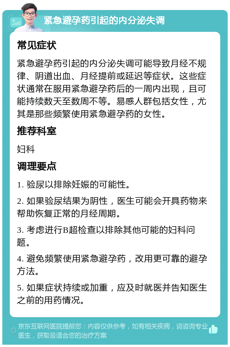 紧急避孕药引起的内分泌失调 常见症状 紧急避孕药引起的内分泌失调可能导致月经不规律、阴道出血、月经提前或延迟等症状。这些症状通常在服用紧急避孕药后的一周内出现，且可能持续数天至数周不等。易感人群包括女性，尤其是那些频繁使用紧急避孕药的女性。 推荐科室 妇科 调理要点 1. 验尿以排除妊娠的可能性。 2. 如果验尿结果为阴性，医生可能会开具药物来帮助恢复正常的月经周期。 3. 考虑进行B超检查以排除其他可能的妇科问题。 4. 避免频繁使用紧急避孕药，改用更可靠的避孕方法。 5. 如果症状持续或加重，应及时就医并告知医生之前的用药情况。