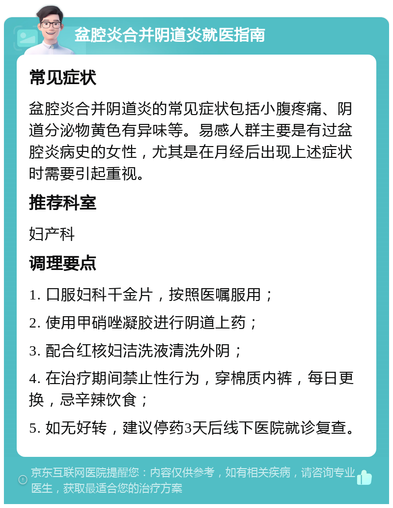 盆腔炎合并阴道炎就医指南 常见症状 盆腔炎合并阴道炎的常见症状包括小腹疼痛、阴道分泌物黄色有异味等。易感人群主要是有过盆腔炎病史的女性，尤其是在月经后出现上述症状时需要引起重视。 推荐科室 妇产科 调理要点 1. 口服妇科千金片，按照医嘱服用； 2. 使用甲硝唑凝胶进行阴道上药； 3. 配合红核妇洁洗液清洗外阴； 4. 在治疗期间禁止性行为，穿棉质内裤，每日更换，忌辛辣饮食； 5. 如无好转，建议停药3天后线下医院就诊复查。