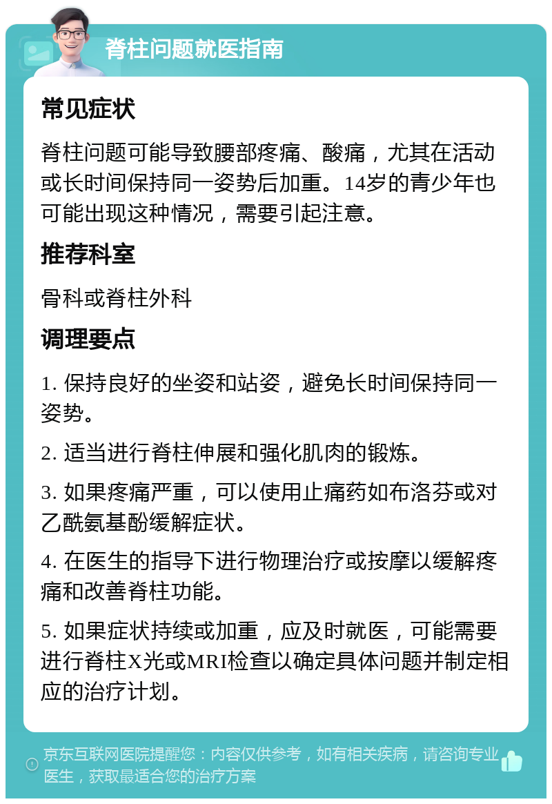 脊柱问题就医指南 常见症状 脊柱问题可能导致腰部疼痛、酸痛，尤其在活动或长时间保持同一姿势后加重。14岁的青少年也可能出现这种情况，需要引起注意。 推荐科室 骨科或脊柱外科 调理要点 1. 保持良好的坐姿和站姿，避免长时间保持同一姿势。 2. 适当进行脊柱伸展和强化肌肉的锻炼。 3. 如果疼痛严重，可以使用止痛药如布洛芬或对乙酰氨基酚缓解症状。 4. 在医生的指导下进行物理治疗或按摩以缓解疼痛和改善脊柱功能。 5. 如果症状持续或加重，应及时就医，可能需要进行脊柱X光或MRI检查以确定具体问题并制定相应的治疗计划。