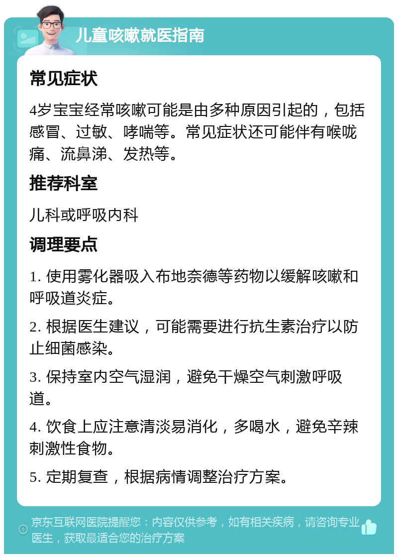 儿童咳嗽就医指南 常见症状 4岁宝宝经常咳嗽可能是由多种原因引起的，包括感冒、过敏、哮喘等。常见症状还可能伴有喉咙痛、流鼻涕、发热等。 推荐科室 儿科或呼吸内科 调理要点 1. 使用雾化器吸入布地奈德等药物以缓解咳嗽和呼吸道炎症。 2. 根据医生建议，可能需要进行抗生素治疗以防止细菌感染。 3. 保持室内空气湿润，避免干燥空气刺激呼吸道。 4. 饮食上应注意清淡易消化，多喝水，避免辛辣刺激性食物。 5. 定期复查，根据病情调整治疗方案。