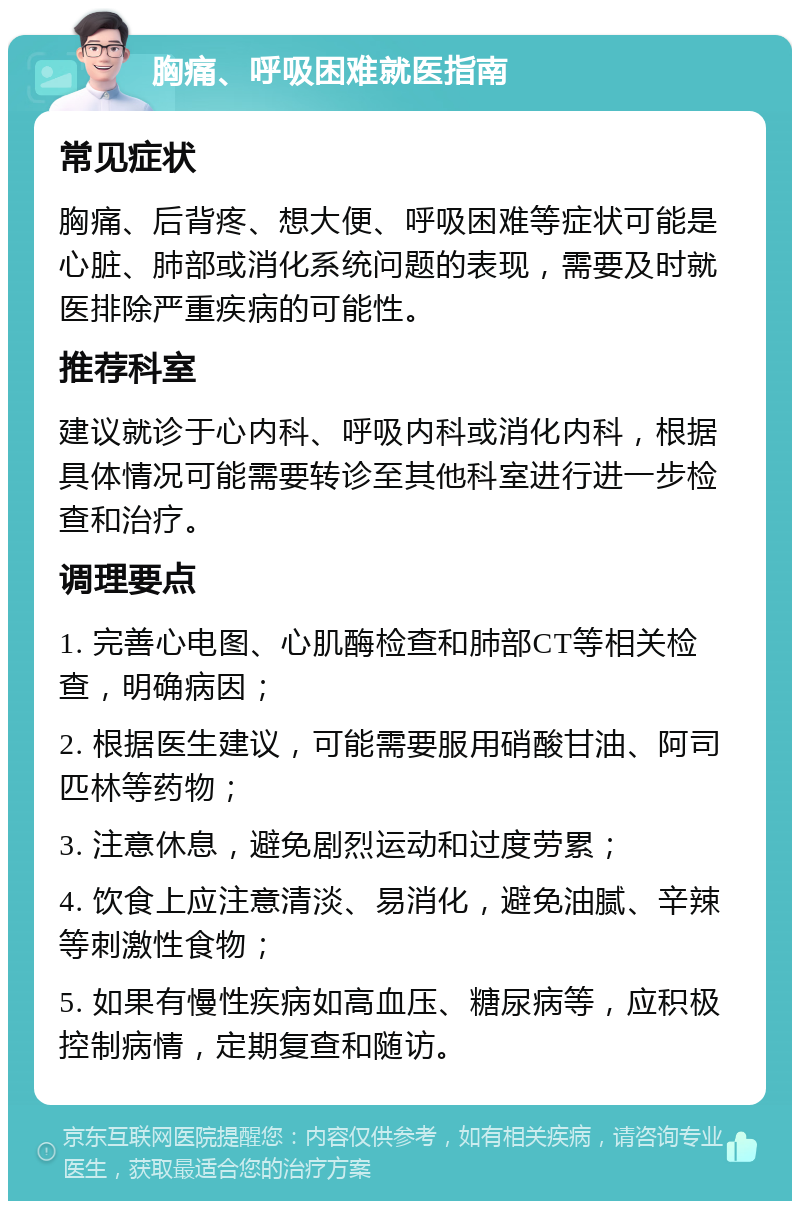 胸痛、呼吸困难就医指南 常见症状 胸痛、后背疼、想大便、呼吸困难等症状可能是心脏、肺部或消化系统问题的表现，需要及时就医排除严重疾病的可能性。 推荐科室 建议就诊于心内科、呼吸内科或消化内科，根据具体情况可能需要转诊至其他科室进行进一步检查和治疗。 调理要点 1. 完善心电图、心肌酶检查和肺部CT等相关检查，明确病因； 2. 根据医生建议，可能需要服用硝酸甘油、阿司匹林等药物； 3. 注意休息，避免剧烈运动和过度劳累； 4. 饮食上应注意清淡、易消化，避免油腻、辛辣等刺激性食物； 5. 如果有慢性疾病如高血压、糖尿病等，应积极控制病情，定期复查和随访。