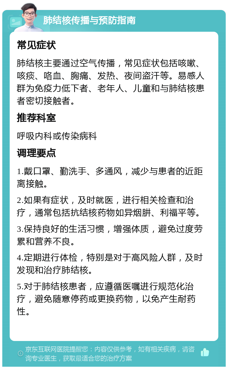 肺结核传播与预防指南 常见症状 肺结核主要通过空气传播，常见症状包括咳嗽、咳痰、咯血、胸痛、发热、夜间盗汗等。易感人群为免疫力低下者、老年人、儿童和与肺结核患者密切接触者。 推荐科室 呼吸内科或传染病科 调理要点 1.戴口罩、勤洗手、多通风，减少与患者的近距离接触。 2.如果有症状，及时就医，进行相关检查和治疗，通常包括抗结核药物如异烟肼、利福平等。 3.保持良好的生活习惯，增强体质，避免过度劳累和营养不良。 4.定期进行体检，特别是对于高风险人群，及时发现和治疗肺结核。 5.对于肺结核患者，应遵循医嘱进行规范化治疗，避免随意停药或更换药物，以免产生耐药性。