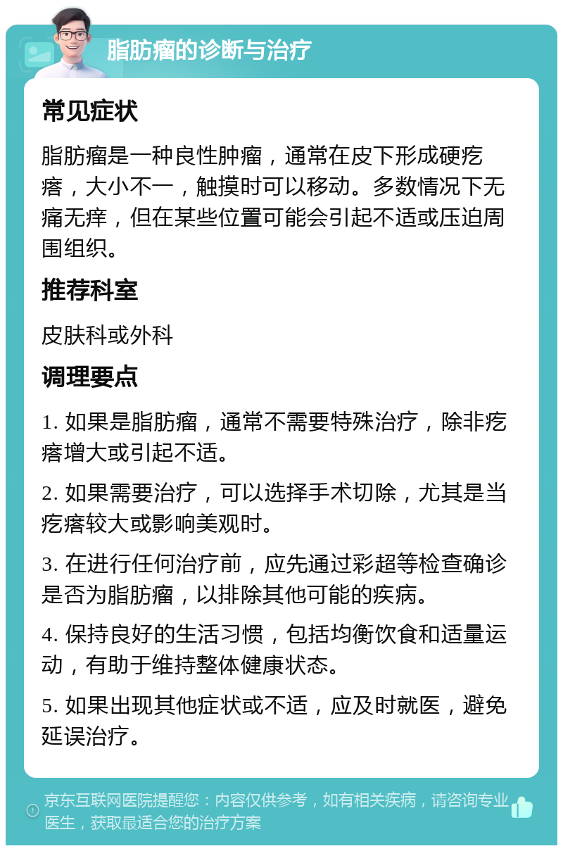 脂肪瘤的诊断与治疗 常见症状 脂肪瘤是一种良性肿瘤，通常在皮下形成硬疙瘩，大小不一，触摸时可以移动。多数情况下无痛无痒，但在某些位置可能会引起不适或压迫周围组织。 推荐科室 皮肤科或外科 调理要点 1. 如果是脂肪瘤，通常不需要特殊治疗，除非疙瘩增大或引起不适。 2. 如果需要治疗，可以选择手术切除，尤其是当疙瘩较大或影响美观时。 3. 在进行任何治疗前，应先通过彩超等检查确诊是否为脂肪瘤，以排除其他可能的疾病。 4. 保持良好的生活习惯，包括均衡饮食和适量运动，有助于维持整体健康状态。 5. 如果出现其他症状或不适，应及时就医，避免延误治疗。