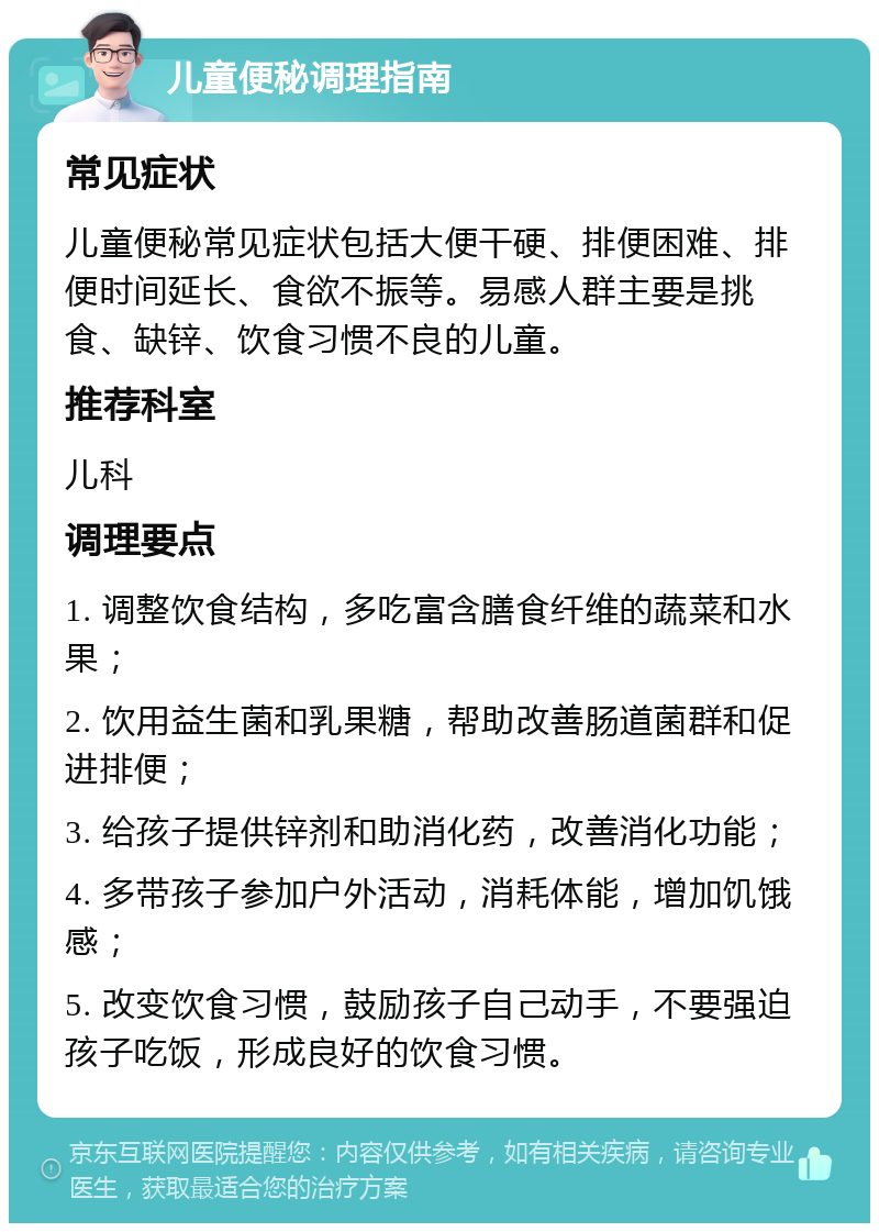 儿童便秘调理指南 常见症状 儿童便秘常见症状包括大便干硬、排便困难、排便时间延长、食欲不振等。易感人群主要是挑食、缺锌、饮食习惯不良的儿童。 推荐科室 儿科 调理要点 1. 调整饮食结构，多吃富含膳食纤维的蔬菜和水果； 2. 饮用益生菌和乳果糖，帮助改善肠道菌群和促进排便； 3. 给孩子提供锌剂和助消化药，改善消化功能； 4. 多带孩子参加户外活动，消耗体能，增加饥饿感； 5. 改变饮食习惯，鼓励孩子自己动手，不要强迫孩子吃饭，形成良好的饮食习惯。