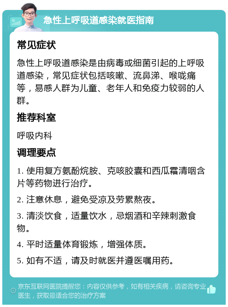 急性上呼吸道感染就医指南 常见症状 急性上呼吸道感染是由病毒或细菌引起的上呼吸道感染，常见症状包括咳嗽、流鼻涕、喉咙痛等，易感人群为儿童、老年人和免疫力较弱的人群。 推荐科室 呼吸内科 调理要点 1. 使用复方氨酚烷胺、克咳胶囊和西瓜霜清咽含片等药物进行治疗。 2. 注意休息，避免受凉及劳累熬夜。 3. 清淡饮食，适量饮水，忌烟酒和辛辣刺激食物。 4. 平时适量体育锻炼，增强体质。 5. 如有不适，请及时就医并遵医嘱用药。