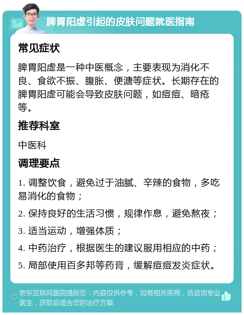 脾胃阳虚引起的皮肤问题就医指南 常见症状 脾胃阳虚是一种中医概念，主要表现为消化不良、食欲不振、腹胀、便溏等症状。长期存在的脾胃阳虚可能会导致皮肤问题，如痘痘、暗疮等。 推荐科室 中医科 调理要点 1. 调整饮食，避免过于油腻、辛辣的食物，多吃易消化的食物； 2. 保持良好的生活习惯，规律作息，避免熬夜； 3. 适当运动，增强体质； 4. 中药治疗，根据医生的建议服用相应的中药； 5. 局部使用百多邦等药膏，缓解痘痘发炎症状。