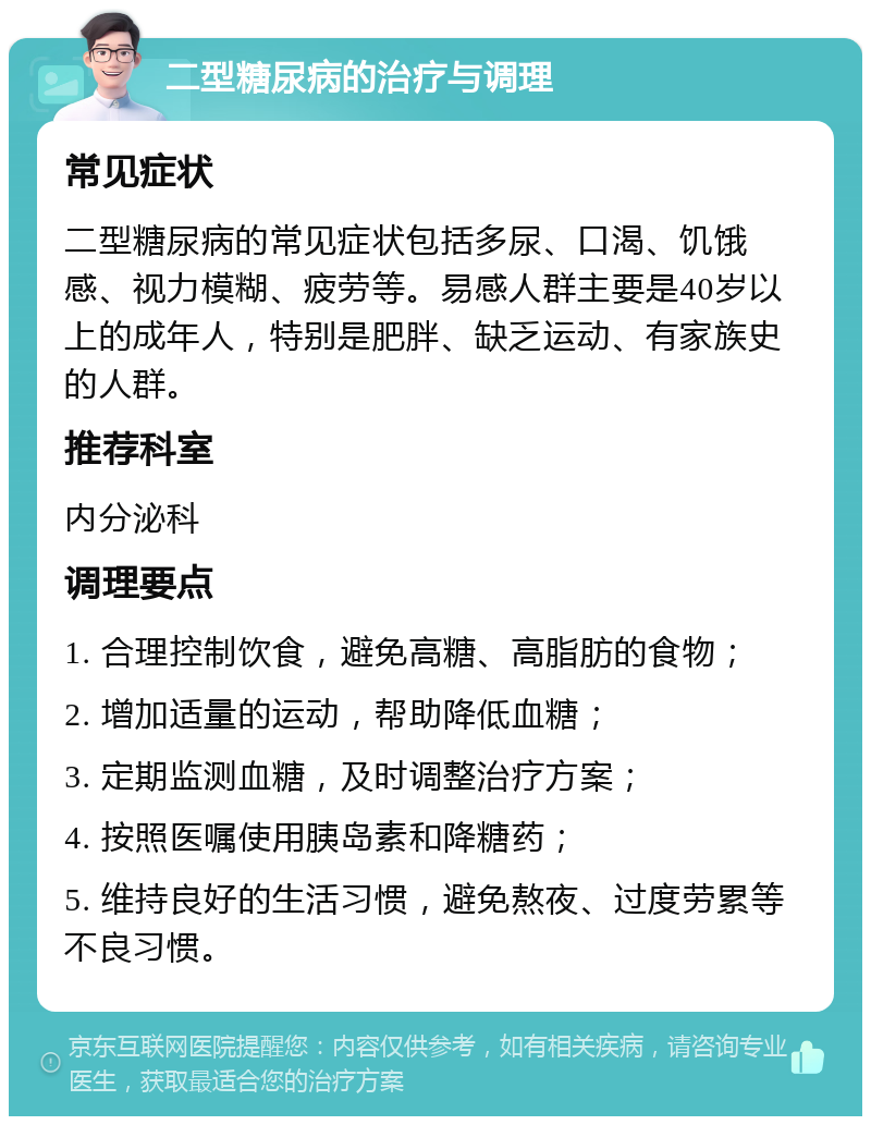 二型糖尿病的治疗与调理 常见症状 二型糖尿病的常见症状包括多尿、口渴、饥饿感、视力模糊、疲劳等。易感人群主要是40岁以上的成年人，特别是肥胖、缺乏运动、有家族史的人群。 推荐科室 内分泌科 调理要点 1. 合理控制饮食，避免高糖、高脂肪的食物； 2. 增加适量的运动，帮助降低血糖； 3. 定期监测血糖，及时调整治疗方案； 4. 按照医嘱使用胰岛素和降糖药； 5. 维持良好的生活习惯，避免熬夜、过度劳累等不良习惯。