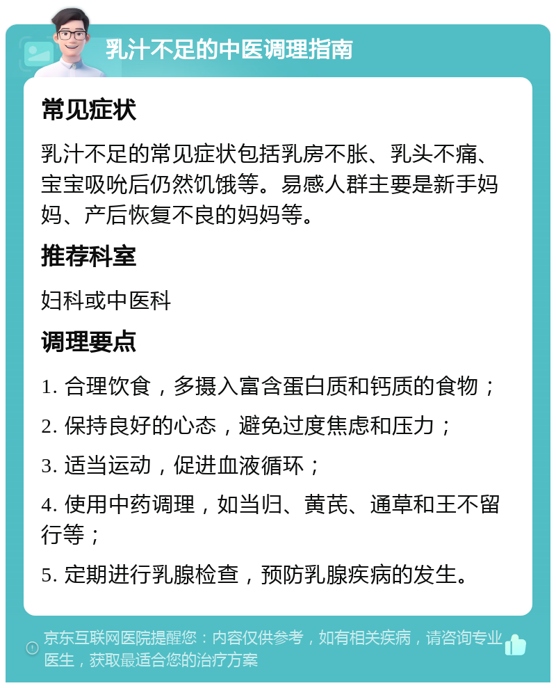 乳汁不足的中医调理指南 常见症状 乳汁不足的常见症状包括乳房不胀、乳头不痛、宝宝吸吮后仍然饥饿等。易感人群主要是新手妈妈、产后恢复不良的妈妈等。 推荐科室 妇科或中医科 调理要点 1. 合理饮食，多摄入富含蛋白质和钙质的食物； 2. 保持良好的心态，避免过度焦虑和压力； 3. 适当运动，促进血液循环； 4. 使用中药调理，如当归、黄芪、通草和王不留行等； 5. 定期进行乳腺检查，预防乳腺疾病的发生。