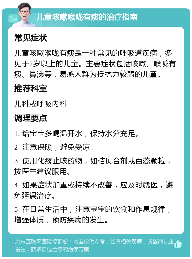 儿童咳嗽喉咙有痰的治疗指南 常见症状 儿童咳嗽喉咙有痰是一种常见的呼吸道疾病，多见于2岁以上的儿童。主要症状包括咳嗽、喉咙有痰、鼻涕等，易感人群为抵抗力较弱的儿童。 推荐科室 儿科或呼吸内科 调理要点 1. 给宝宝多喝温开水，保持水分充足。 2. 注意保暖，避免受凉。 3. 使用化痰止咳药物，如桔贝合剂或百蕊颗粒，按医生建议服用。 4. 如果症状加重或持续不改善，应及时就医，避免延误治疗。 5. 在日常生活中，注意宝宝的饮食和作息规律，增强体质，预防疾病的发生。