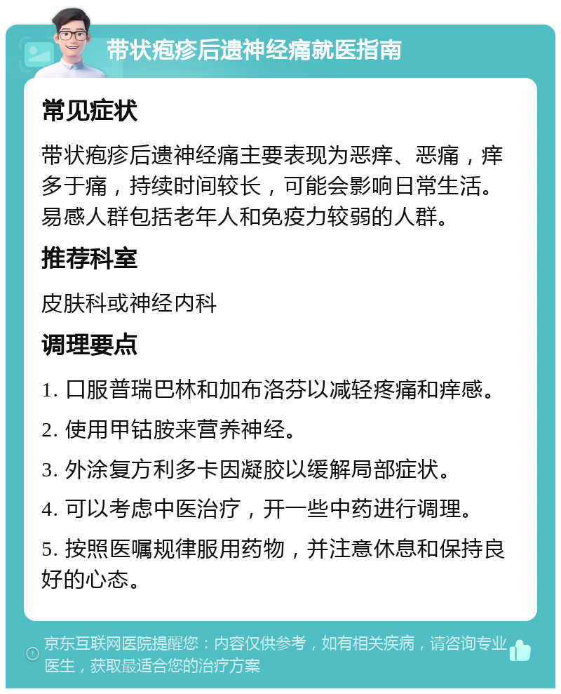 带状疱疹后遗神经痛就医指南 常见症状 带状疱疹后遗神经痛主要表现为恶痒、恶痛，痒多于痛，持续时间较长，可能会影响日常生活。易感人群包括老年人和免疫力较弱的人群。 推荐科室 皮肤科或神经内科 调理要点 1. 口服普瑞巴林和加布洛芬以减轻疼痛和痒感。 2. 使用甲钴胺来营养神经。 3. 外涂复方利多卡因凝胶以缓解局部症状。 4. 可以考虑中医治疗，开一些中药进行调理。 5. 按照医嘱规律服用药物，并注意休息和保持良好的心态。