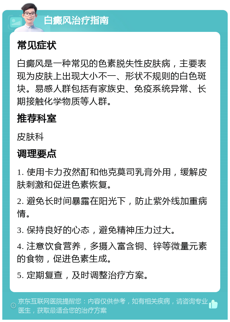 白癜风治疗指南 常见症状 白癜风是一种常见的色素脱失性皮肤病，主要表现为皮肤上出现大小不一、形状不规则的白色斑块。易感人群包括有家族史、免疫系统异常、长期接触化学物质等人群。 推荐科室 皮肤科 调理要点 1. 使用卡力孜然酊和他克莫司乳膏外用，缓解皮肤刺激和促进色素恢复。 2. 避免长时间暴露在阳光下，防止紫外线加重病情。 3. 保持良好的心态，避免精神压力过大。 4. 注意饮食营养，多摄入富含铜、锌等微量元素的食物，促进色素生成。 5. 定期复查，及时调整治疗方案。