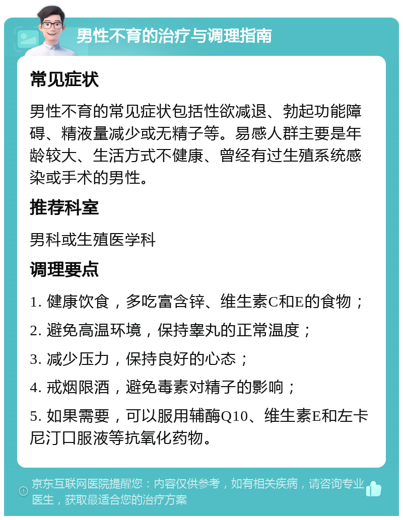 男性不育的治疗与调理指南 常见症状 男性不育的常见症状包括性欲减退、勃起功能障碍、精液量减少或无精子等。易感人群主要是年龄较大、生活方式不健康、曾经有过生殖系统感染或手术的男性。 推荐科室 男科或生殖医学科 调理要点 1. 健康饮食，多吃富含锌、维生素C和E的食物； 2. 避免高温环境，保持睾丸的正常温度； 3. 减少压力，保持良好的心态； 4. 戒烟限酒，避免毒素对精子的影响； 5. 如果需要，可以服用辅酶Q10、维生素E和左卡尼汀口服液等抗氧化药物。