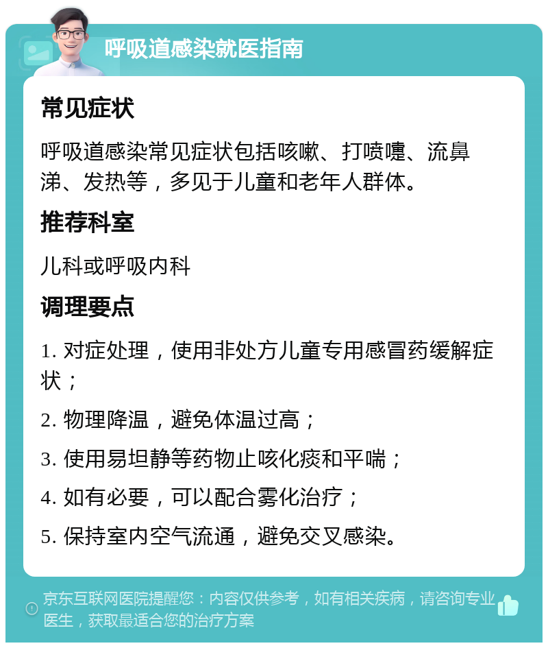 呼吸道感染就医指南 常见症状 呼吸道感染常见症状包括咳嗽、打喷嚏、流鼻涕、发热等，多见于儿童和老年人群体。 推荐科室 儿科或呼吸内科 调理要点 1. 对症处理，使用非处方儿童专用感冒药缓解症状； 2. 物理降温，避免体温过高； 3. 使用易坦静等药物止咳化痰和平喘； 4. 如有必要，可以配合雾化治疗； 5. 保持室内空气流通，避免交叉感染。