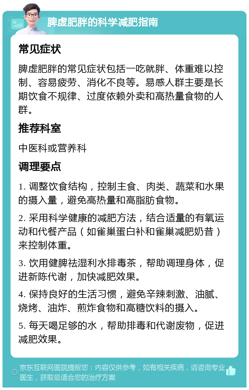 脾虚肥胖的科学减肥指南 常见症状 脾虚肥胖的常见症状包括一吃就胖、体重难以控制、容易疲劳、消化不良等。易感人群主要是长期饮食不规律、过度依赖外卖和高热量食物的人群。 推荐科室 中医科或营养科 调理要点 1. 调整饮食结构，控制主食、肉类、蔬菜和水果的摄入量，避免高热量和高脂肪食物。 2. 采用科学健康的减肥方法，结合适量的有氧运动和代餐产品（如雀巢蛋白补和雀巢减肥奶昔）来控制体重。 3. 饮用健脾祛湿利水排毒茶，帮助调理身体，促进新陈代谢，加快减肥效果。 4. 保持良好的生活习惯，避免辛辣刺激、油腻、烧烤、油炸、煎炸食物和高糖饮料的摄入。 5. 每天喝足够的水，帮助排毒和代谢废物，促进减肥效果。