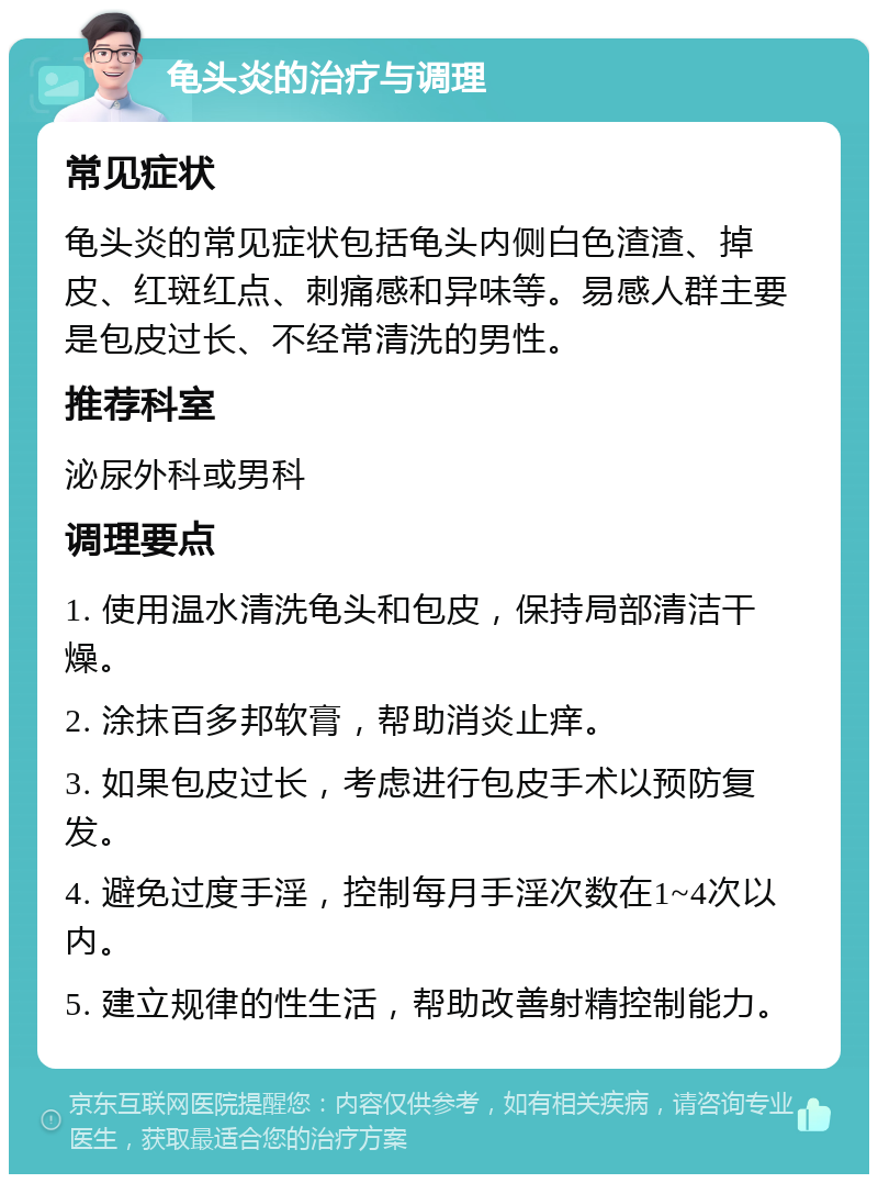 龟头炎的治疗与调理 常见症状 龟头炎的常见症状包括龟头内侧白色渣渣、掉皮、红斑红点、刺痛感和异味等。易感人群主要是包皮过长、不经常清洗的男性。 推荐科室 泌尿外科或男科 调理要点 1. 使用温水清洗龟头和包皮，保持局部清洁干燥。 2. 涂抹百多邦软膏，帮助消炎止痒。 3. 如果包皮过长，考虑进行包皮手术以预防复发。 4. 避免过度手淫，控制每月手淫次数在1~4次以内。 5. 建立规律的性生活，帮助改善射精控制能力。