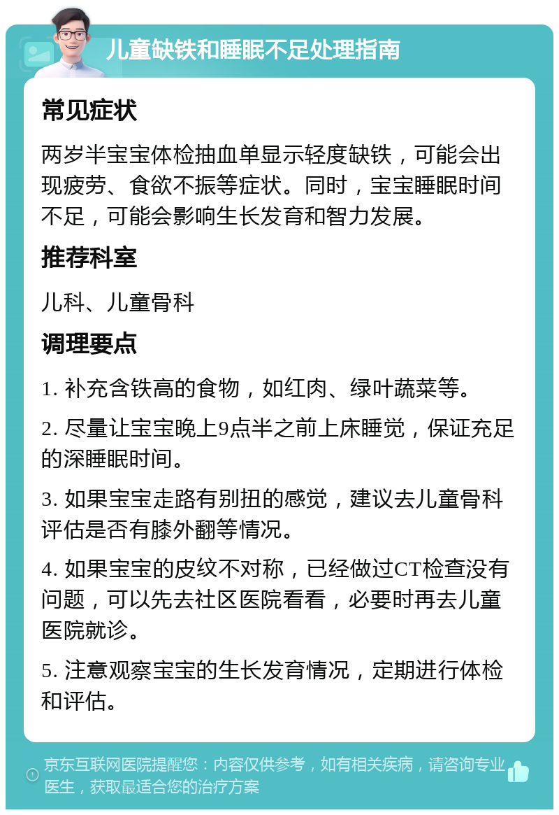 儿童缺铁和睡眠不足处理指南 常见症状 两岁半宝宝体检抽血单显示轻度缺铁，可能会出现疲劳、食欲不振等症状。同时，宝宝睡眠时间不足，可能会影响生长发育和智力发展。 推荐科室 儿科、儿童骨科 调理要点 1. 补充含铁高的食物，如红肉、绿叶蔬菜等。 2. 尽量让宝宝晚上9点半之前上床睡觉，保证充足的深睡眠时间。 3. 如果宝宝走路有别扭的感觉，建议去儿童骨科评估是否有膝外翻等情况。 4. 如果宝宝的皮纹不对称，已经做过CT检查没有问题，可以先去社区医院看看，必要时再去儿童医院就诊。 5. 注意观察宝宝的生长发育情况，定期进行体检和评估。