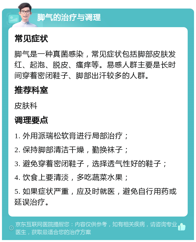 脚气的治疗与调理 常见症状 脚气是一种真菌感染，常见症状包括脚部皮肤发红、起泡、脱皮、瘙痒等。易感人群主要是长时间穿着密闭鞋子、脚部出汗较多的人群。 推荐科室 皮肤科 调理要点 1. 外用派瑞松软膏进行局部治疗； 2. 保持脚部清洁干燥，勤换袜子； 3. 避免穿着密闭鞋子，选择透气性好的鞋子； 4. 饮食上要清淡，多吃蔬菜水果； 5. 如果症状严重，应及时就医，避免自行用药或延误治疗。