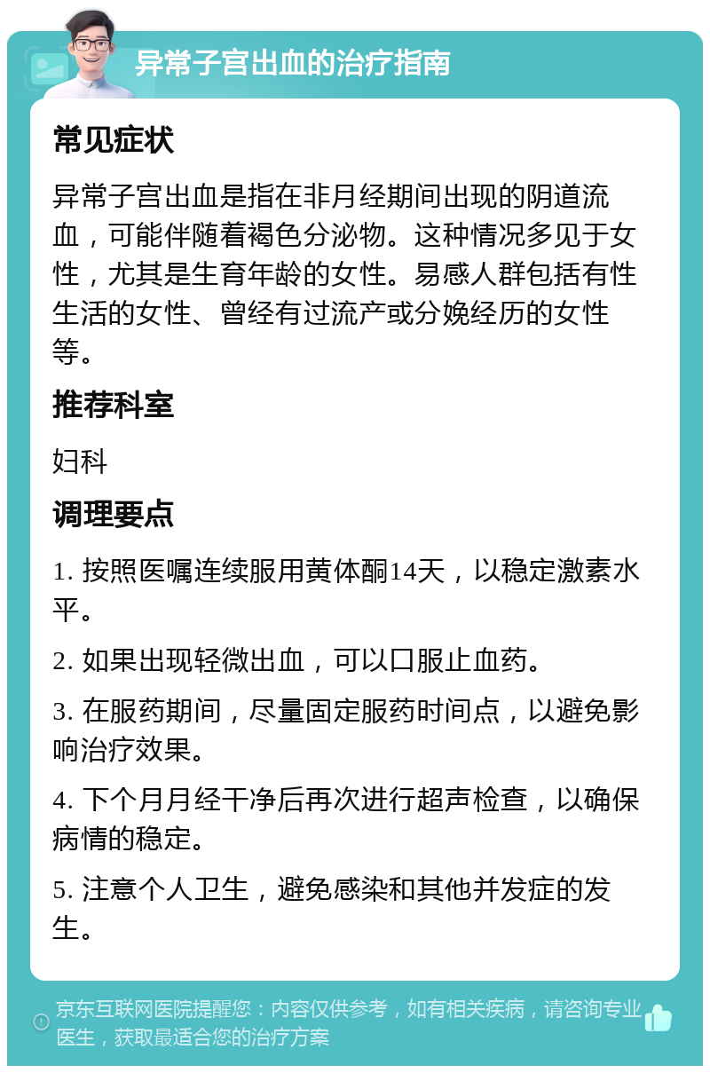 异常子宫出血的治疗指南 常见症状 异常子宫出血是指在非月经期间出现的阴道流血，可能伴随着褐色分泌物。这种情况多见于女性，尤其是生育年龄的女性。易感人群包括有性生活的女性、曾经有过流产或分娩经历的女性等。 推荐科室 妇科 调理要点 1. 按照医嘱连续服用黄体酮14天，以稳定激素水平。 2. 如果出现轻微出血，可以口服止血药。 3. 在服药期间，尽量固定服药时间点，以避免影响治疗效果。 4. 下个月月经干净后再次进行超声检查，以确保病情的稳定。 5. 注意个人卫生，避免感染和其他并发症的发生。