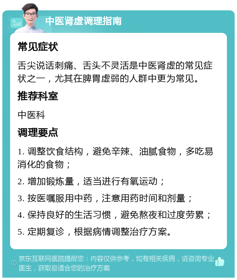 中医肾虚调理指南 常见症状 舌尖说话刺痛、舌头不灵活是中医肾虚的常见症状之一，尤其在脾胃虚弱的人群中更为常见。 推荐科室 中医科 调理要点 1. 调整饮食结构，避免辛辣、油腻食物，多吃易消化的食物； 2. 增加锻炼量，适当进行有氧运动； 3. 按医嘱服用中药，注意用药时间和剂量； 4. 保持良好的生活习惯，避免熬夜和过度劳累； 5. 定期复诊，根据病情调整治疗方案。