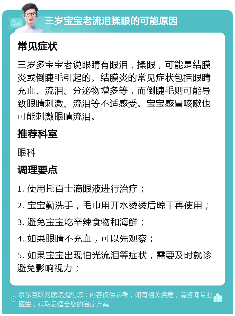 三岁宝宝老流泪揉眼的可能原因 常见症状 三岁多宝宝老说眼睛有眼泪，揉眼，可能是结膜炎或倒睫毛引起的。结膜炎的常见症状包括眼睛充血、流泪、分泌物增多等，而倒睫毛则可能导致眼睛刺激、流泪等不适感受。宝宝感冒咳嗽也可能刺激眼睛流泪。 推荐科室 眼科 调理要点 1. 使用托百士滴眼液进行治疗； 2. 宝宝勤洗手，毛巾用开水烫烫后晾干再使用； 3. 避免宝宝吃辛辣食物和海鲜； 4. 如果眼睛不充血，可以先观察； 5. 如果宝宝出现怕光流泪等症状，需要及时就诊避免影响视力；