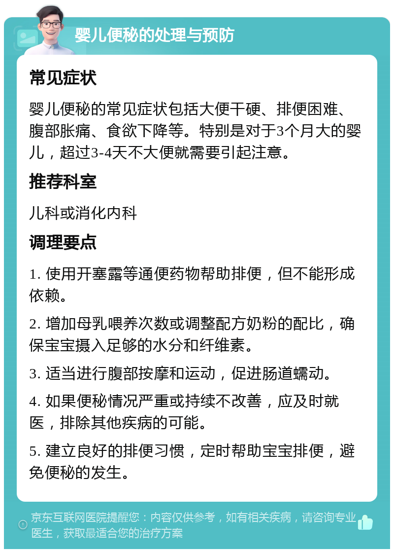 婴儿便秘的处理与预防 常见症状 婴儿便秘的常见症状包括大便干硬、排便困难、腹部胀痛、食欲下降等。特别是对于3个月大的婴儿，超过3-4天不大便就需要引起注意。 推荐科室 儿科或消化内科 调理要点 1. 使用开塞露等通便药物帮助排便，但不能形成依赖。 2. 增加母乳喂养次数或调整配方奶粉的配比，确保宝宝摄入足够的水分和纤维素。 3. 适当进行腹部按摩和运动，促进肠道蠕动。 4. 如果便秘情况严重或持续不改善，应及时就医，排除其他疾病的可能。 5. 建立良好的排便习惯，定时帮助宝宝排便，避免便秘的发生。