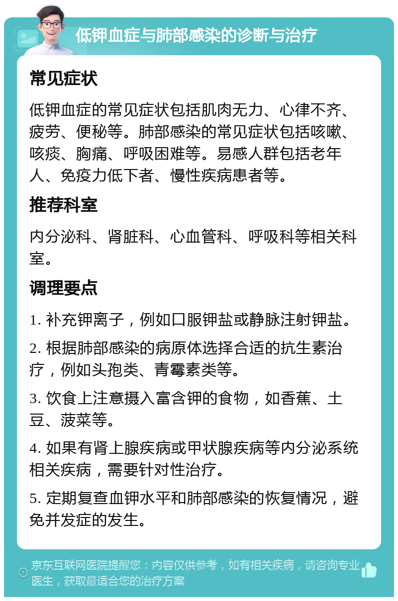 低钾血症与肺部感染的诊断与治疗 常见症状 低钾血症的常见症状包括肌肉无力、心律不齐、疲劳、便秘等。肺部感染的常见症状包括咳嗽、咳痰、胸痛、呼吸困难等。易感人群包括老年人、免疫力低下者、慢性疾病患者等。 推荐科室 内分泌科、肾脏科、心血管科、呼吸科等相关科室。 调理要点 1. 补充钾离子，例如口服钾盐或静脉注射钾盐。 2. 根据肺部感染的病原体选择合适的抗生素治疗，例如头孢类、青霉素类等。 3. 饮食上注意摄入富含钾的食物，如香蕉、土豆、菠菜等。 4. 如果有肾上腺疾病或甲状腺疾病等内分泌系统相关疾病，需要针对性治疗。 5. 定期复查血钾水平和肺部感染的恢复情况，避免并发症的发生。