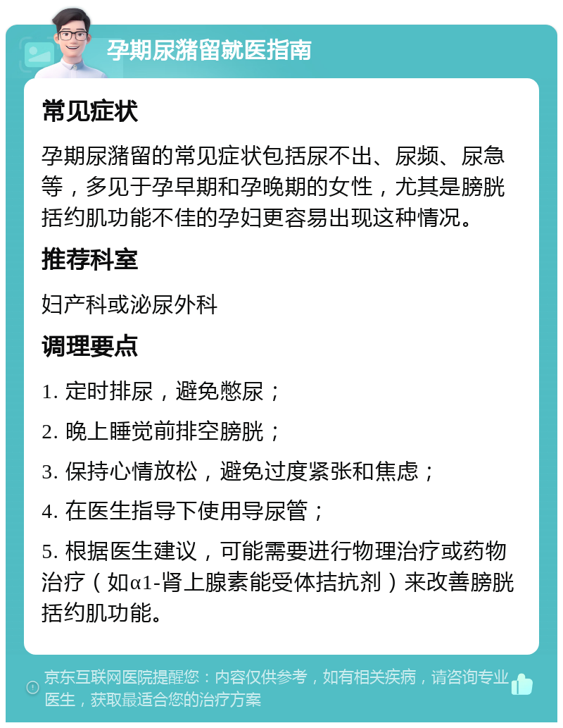 孕期尿潴留就医指南 常见症状 孕期尿潴留的常见症状包括尿不出、尿频、尿急等，多见于孕早期和孕晚期的女性，尤其是膀胱括约肌功能不佳的孕妇更容易出现这种情况。 推荐科室 妇产科或泌尿外科 调理要点 1. 定时排尿，避免憋尿； 2. 晚上睡觉前排空膀胱； 3. 保持心情放松，避免过度紧张和焦虑； 4. 在医生指导下使用导尿管； 5. 根据医生建议，可能需要进行物理治疗或药物治疗（如α1-肾上腺素能受体拮抗剂）来改善膀胱括约肌功能。